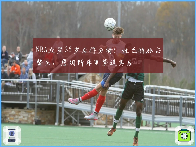 NBA众星35岁后得分榜：杜兰特独占鳌头，詹姆斯库里紧追其后