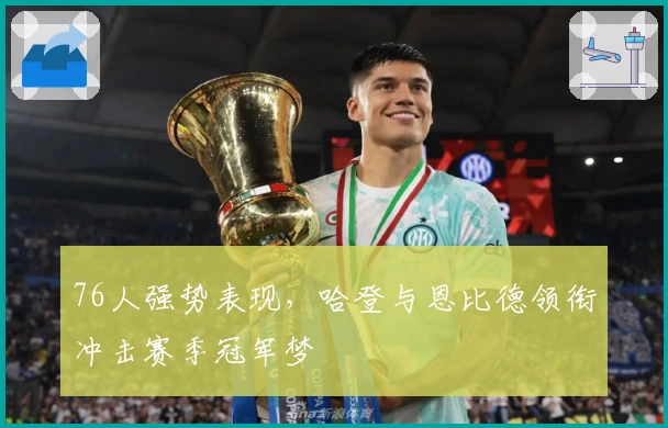 76人强势表现，哈登与恩比德领衔冲击赛季冠军梦