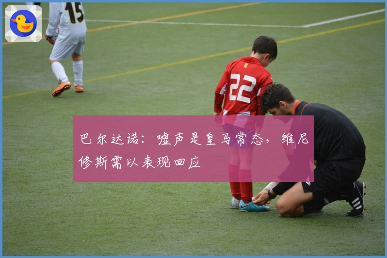 巴尔达诺：嘘声是皇马常态，维尼修斯需以表现回应