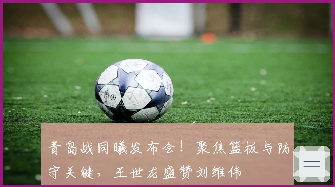 青岛战同曦发布会！聚焦篮板与防守关键，王世龙盛赞刘维伟