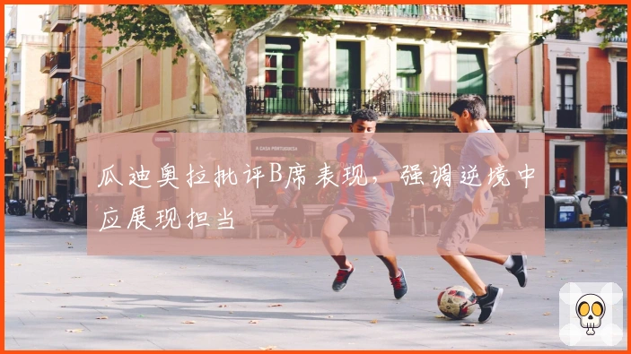 瓜迪奥拉批评B席表现，强调逆境中应展现担当