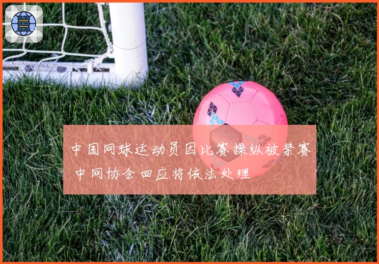 中国网球运动员因比赛操纵被禁赛 中网协会回应将依法处理