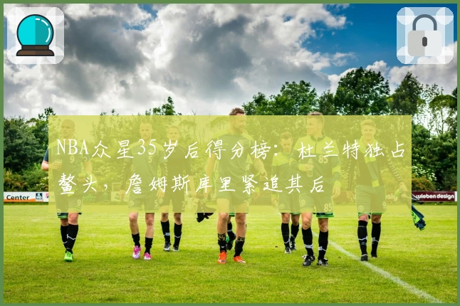 NBA众星35岁后得分榜:杜兰特独占鳌头,詹姆斯库里紧追其后