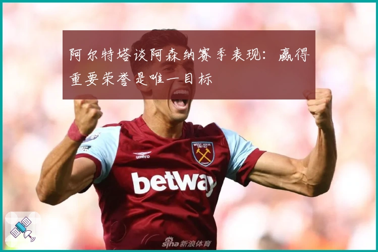 阿尔特塔谈阿森纳赛季表现：赢得重要荣誉是唯一目标