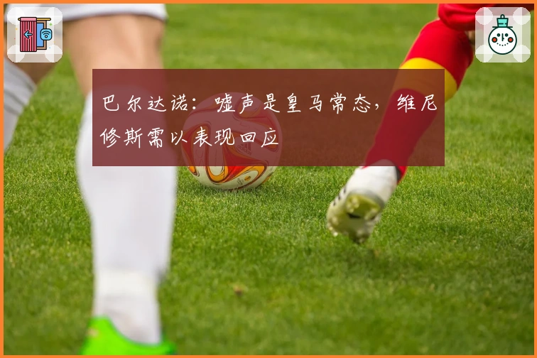 巴尔达诺：嘘声是皇马常态，维尼修斯需以表现回应