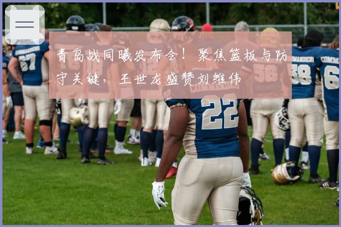 青岛战同曦发布会！聚焦篮板与防守关键，王世龙盛赞刘维伟