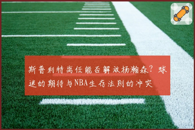 斯普利特离任能否解放杨瀚森？球迷的期待与NBA生存法则的冲突